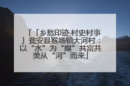 「乡愁印迹·村史村事」瓮安县猴场镇大河村：以“水”为“媒”共富共美从“河”而来