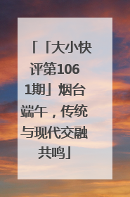「大小快评第1061期」烟台端午，传统与现代交融共鸣