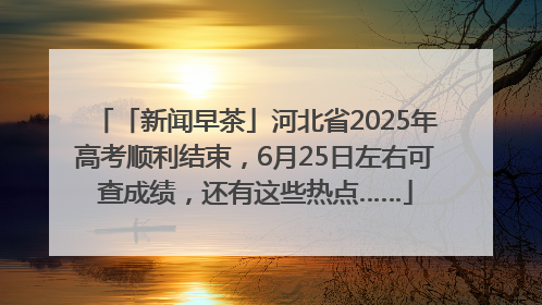 「新闻早茶」河北省2025年高考顺利结束，6月25日左右可查成绩，还有这些热点……