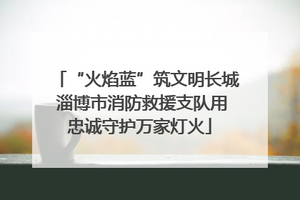 “火焰蓝”筑文明长城 淄博市消防救援支队用忠诚守护万家灯火