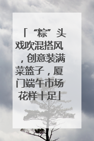 “粽”头戏吹混搭风，创意装满菜篮子，厦门端午市场花样十足
