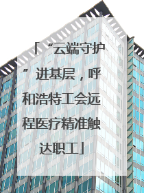 “云端守护”进基层，呼和浩特工会远程医疗精准触达职工