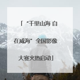 “千里山海 自在威海”全国影像大赛火热启动