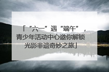“六一”遇“端午”，青少年活动中心邀你解锁光影非遗奇妙之旅
