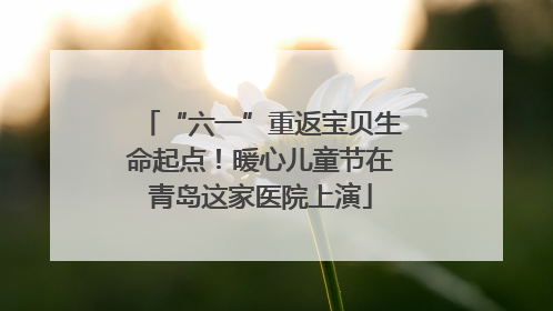 “六一”重返宝贝生命起点！暖心儿童节在青岛这家医院上演