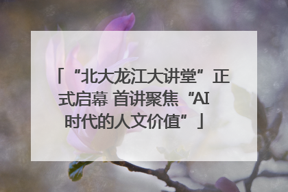 “北大龙江大讲堂”正式启幕 首讲聚焦“AI时代的人文价值”