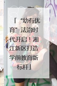 “幼有优育”法治时代开启！湘江新区打造学前教育新标杆