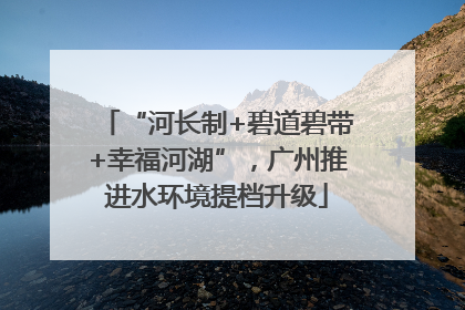 “河长制+碧道碧带+幸福河湖”，广州推进水环境提档升级