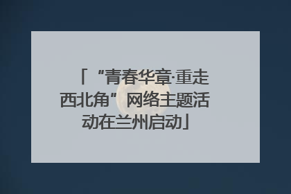 “青春华章·重走西北角”网络主题活动在兰州启动