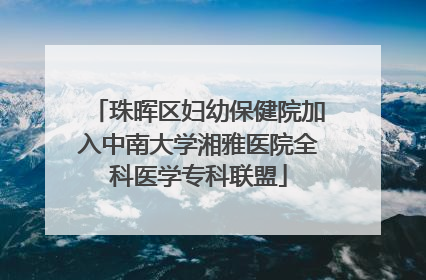 珠晖区妇幼保健院加入中南大学湘雅医院全科医学专科联盟