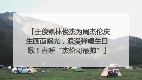 王俊凯林俊杰为周杰伦庆生画面曝光，浪漫弹唱生日歌！直呼“杰伦哥最帅”