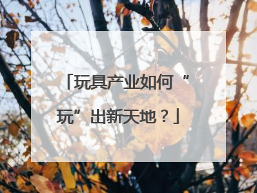 玩具产业如何“玩”出新天地？