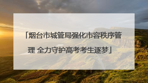 烟台市城管局强化市容秩序管理 全力守护高考考生逐梦