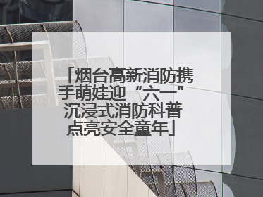 烟台高新消防携手萌娃迎“六一” 沉浸式消防科普点亮安全童年