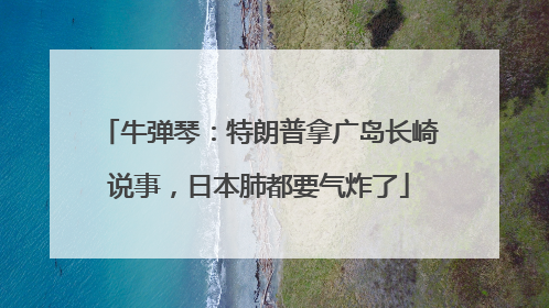 牛弹琴：特朗普拿广岛长崎说事，日本肺都要气炸了