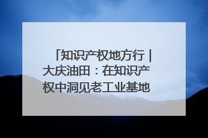 知识产权地方行｜大庆油田：在知识产权中洞见老工业基地的 “创新密码”