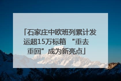 石家庄中欧班列累计发运超15万标箱 “重去重回”成为新亮点