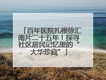 百年医院扎根徐汇南片二十五年！探寻社区居民记忆里的“大华珍藏”