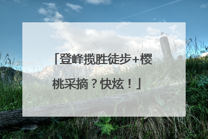 登峰揽胜徒步+樱桃采摘？快炫！