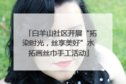 白羊山社区开展“拓染时光，丝享美好”水拓画丝巾手工活动