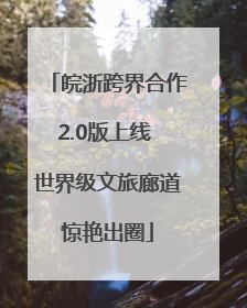 皖浙跨界合作2.0版上线 世界级文旅廊道惊艳出圈