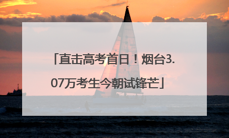 直击高考首日！烟台3.07万考生今朝试锋芒