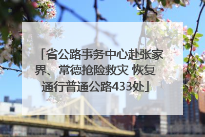 省公路事务中心赴张家界、常德抢险救灾 恢复通行普通公路433处