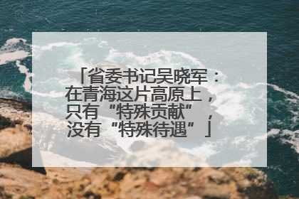省委书记吴晓军：在青海这片高原上，只有“特殊贡献”，没有“特殊待遇”