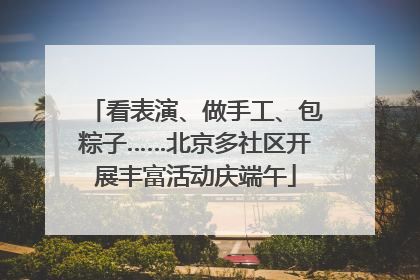 看表演、做手工、包粽子……北京多社区开展丰富活动庆端午