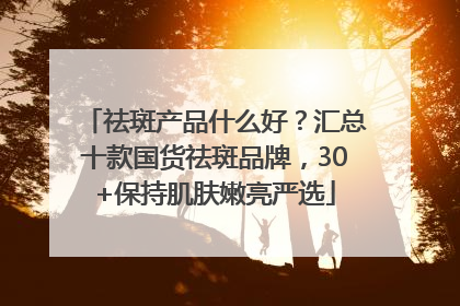 祛斑产品什么好？汇总十款国货祛斑品牌，30+保持肌肤嫩亮严选