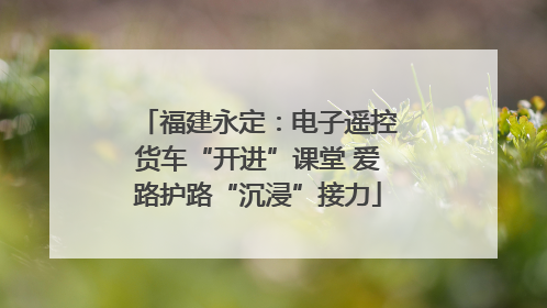 福建永定：电子遥控货车“开进”课堂 爱路护路“沉浸”接力