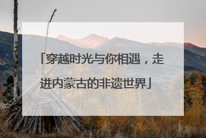 穿越时光与你相遇，走进内蒙古的非遗世界