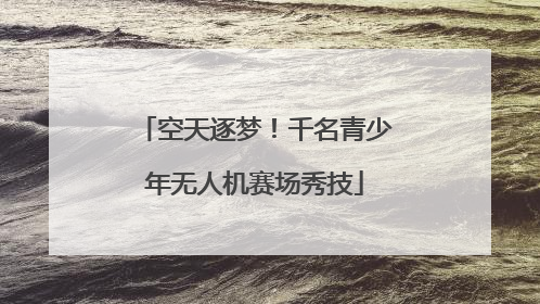 空天逐梦！千名青少年无人机赛场秀技