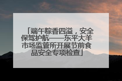 端午粽香四溢，安全保驾护航——东平大羊市场监管所开展节前食品安全专项检查