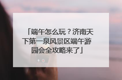 端午怎么玩？济南天下第一泉风景区端午游园会全攻略来了