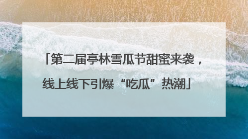 第二届亭林雪瓜节甜蜜来袭，线上线下引爆“吃瓜”热潮
