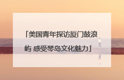 美国青年探访厦门鼓浪屿 感受琴岛文化魅力
