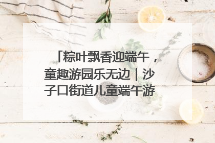粽叶飘香迎端午，童趣游园乐无边｜沙子口街道儿童端午游园活动圆满落幕