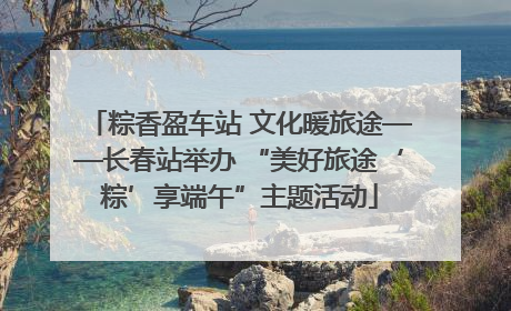 粽香盈车站 文化暖旅途——长春站举办 “美好旅途‘粽’享端午”主题活动