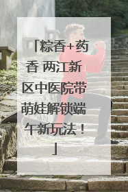 粽香+药香 两江新区中医院带萌娃解锁端午新玩法！
