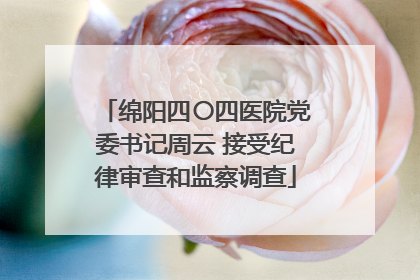 绵阳四〇四医院党委书记周云 接受纪律审查和监察调查