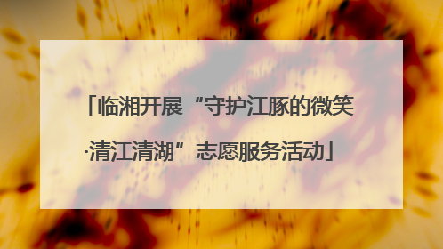 临湘开展“守护江豚的微笑·清江清湖”志愿服务活动