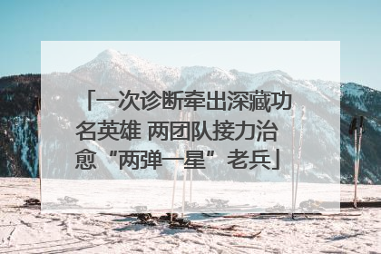 一次诊断牵出深藏功名英雄 两团队接力治愈“两弹一星”老兵