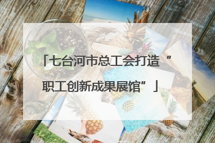 七台河市总工会打造“职工创新成果展馆”