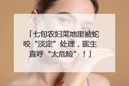 七旬农妇菜地里被蛇咬“淡定”处理，医生直呼“太危险”！