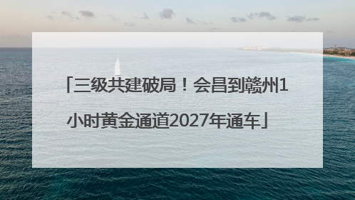三级共建破局！会昌到赣州1小时黄金通道2027年通车
