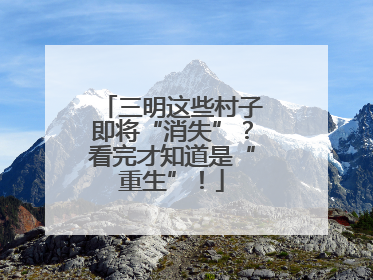 三明这些村子即将“消失”？看完才知道是“重生”！