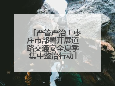 严管严治！枣庄市部署开展道路交通安全夏季集中整治行动