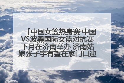 中国女篮热身赛·中国VS波黑国际女篮对抗赛下月在济南举办 济南姑娘张子宇有望在家门口迎来国家队首秀