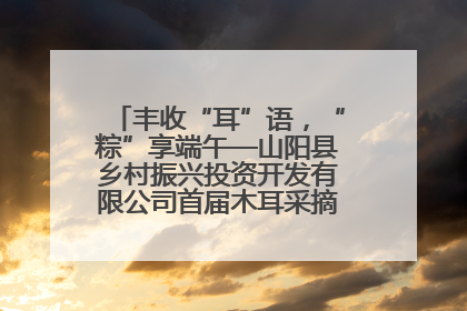 丰收“耳”语，“粽”享端午—山阳县乡村振兴投资开发有限公司首届木耳采摘活动盛大启幕
